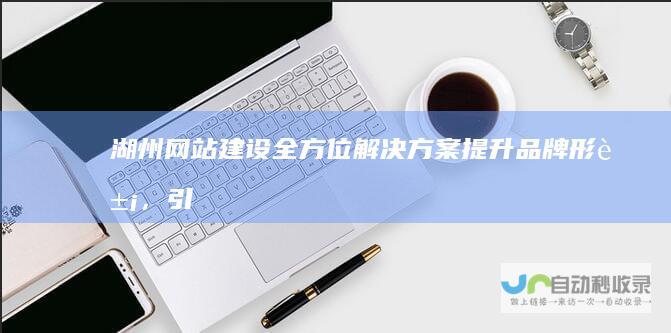 湖州网站建设全方位解决方案：提升品牌形象，引爆线上流量，实现商业价值最大化